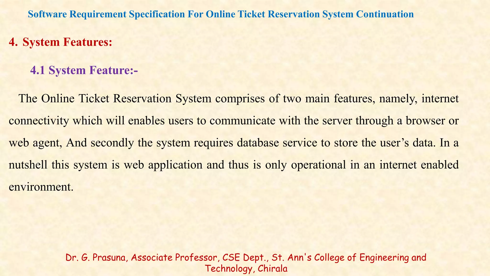4. System Features:
4.1 System Feature:-
The Online Ticket Reservation System comprises of two main features, namely, internet
connectivity which will enables users to communicate with the server through a browser or
web agent, And secondly the system requires database service to store the user’s data. In a
nutshell this system is web application and thus is only operational in an internet enabled
environment.
Software Requirement Specification For Online Ticket Reservation System Continuation
Dr. G. Prasuna, Associate Professor, CSE Dept., St. Ann's College of Engineering and
Technology, Chirala
 