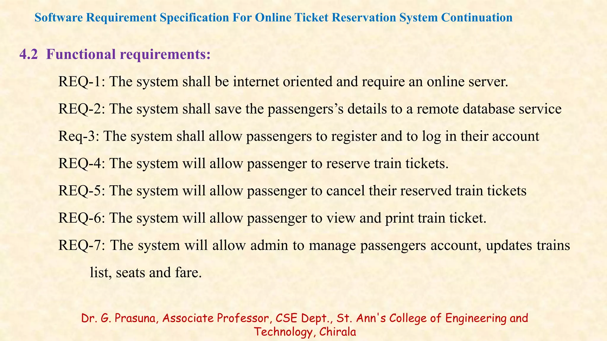 4.2 Functional requirements:
REQ-1: The system shall be internet oriented and require an online server.
REQ-2: The system shall save the passengers’s details to a remote database service
Req-3: The system shall allow passengers to register and to log in their account
REQ-4: The system will allow passenger to reserve train tickets.
REQ-5: The system will allow passenger to cancel their reserved train tickets
REQ-6: The system will allow passenger to view and print train ticket.
REQ-7: The system will allow admin to manage passengers account, updates trains
list, seats and fare.
Software Requirement Specification For Online Ticket Reservation System Continuation
Dr. G. Prasuna, Associate Professor, CSE Dept., St. Ann's College of Engineering and
Technology, Chirala
 