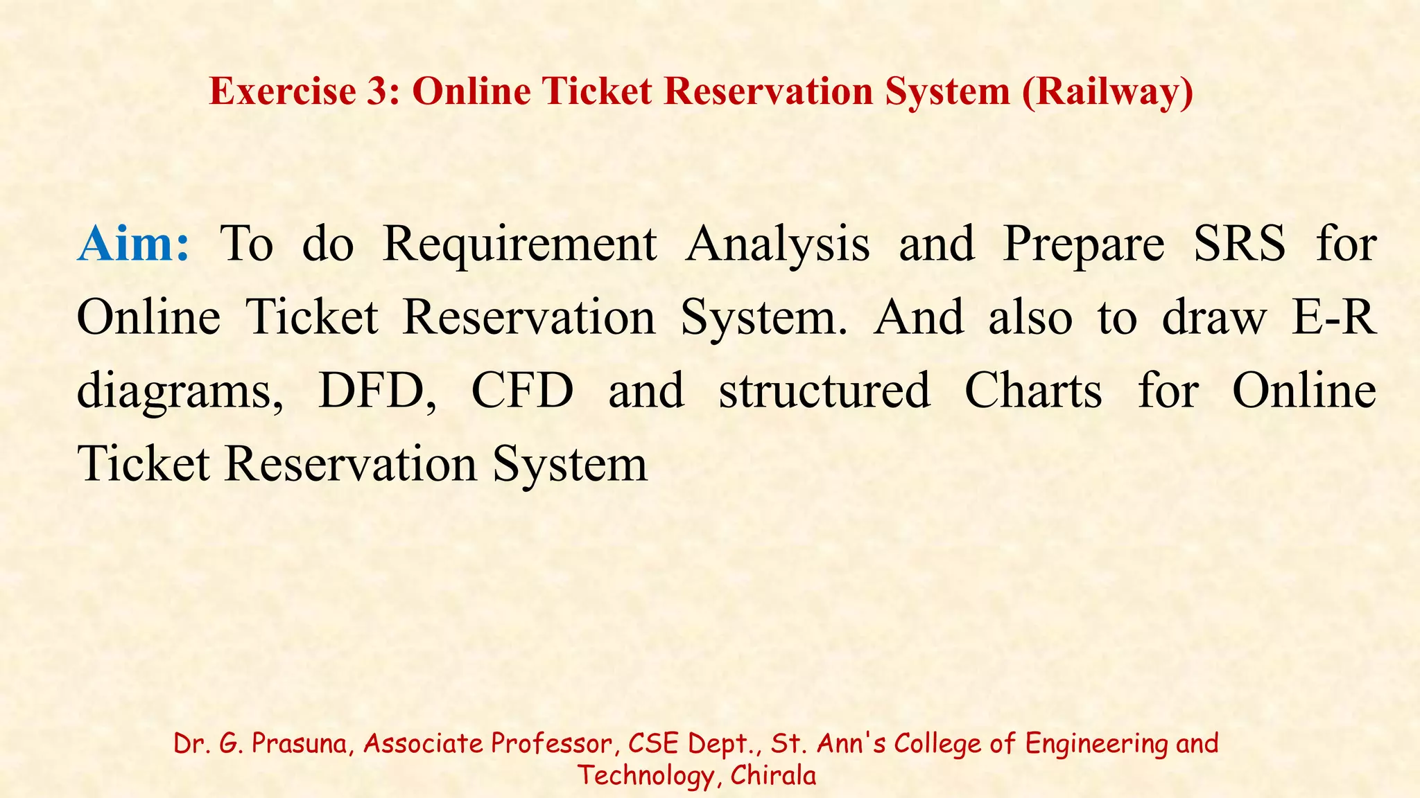 Aim: To do Requirement Analysis and Prepare SRS for
Online Ticket Reservation System. And also to draw E-R
diagrams, DFD, CFD and structured Charts for Online
Ticket Reservation System
Exercise 3: Online Ticket Reservation System (Railway)
Dr. G. Prasuna, Associate Professor, CSE Dept., St. Ann's College of Engineering and
Technology, Chirala
 