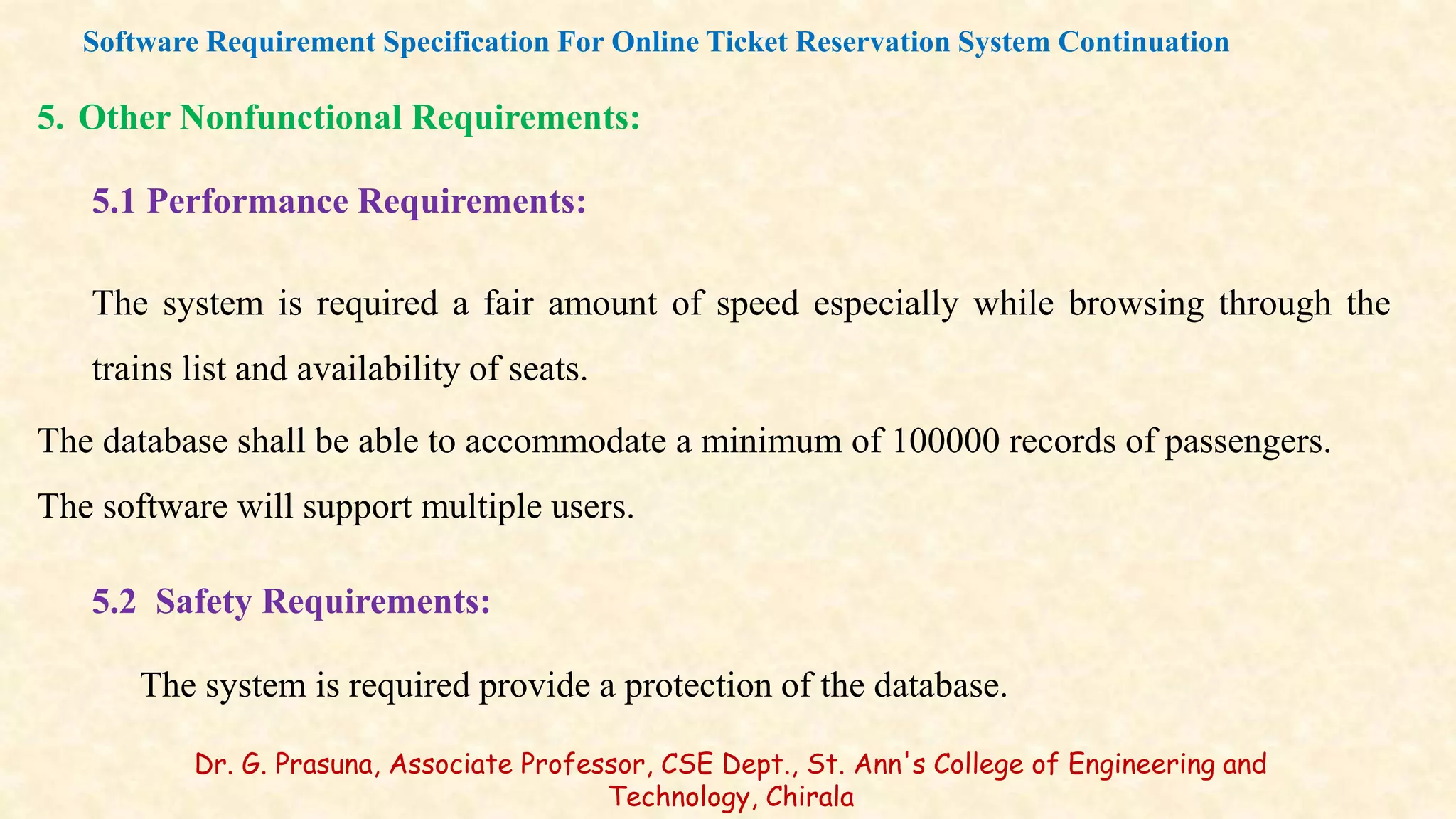 5. Other Nonfunctional Requirements:
5.1 Performance Requirements:
The system is required a fair amount of speed especially while browsing through the
trains list and availability of seats.
The database shall be able to accommodate a minimum of 100000 records of passengers.
The software will support multiple users.
5.2 Safety Requirements:
The system is required provide a protection of the database.
Software Requirement Specification For Online Ticket Reservation System Continuation
Dr. G. Prasuna, Associate Professor, CSE Dept., St. Ann's College of Engineering and
Technology, Chirala
 