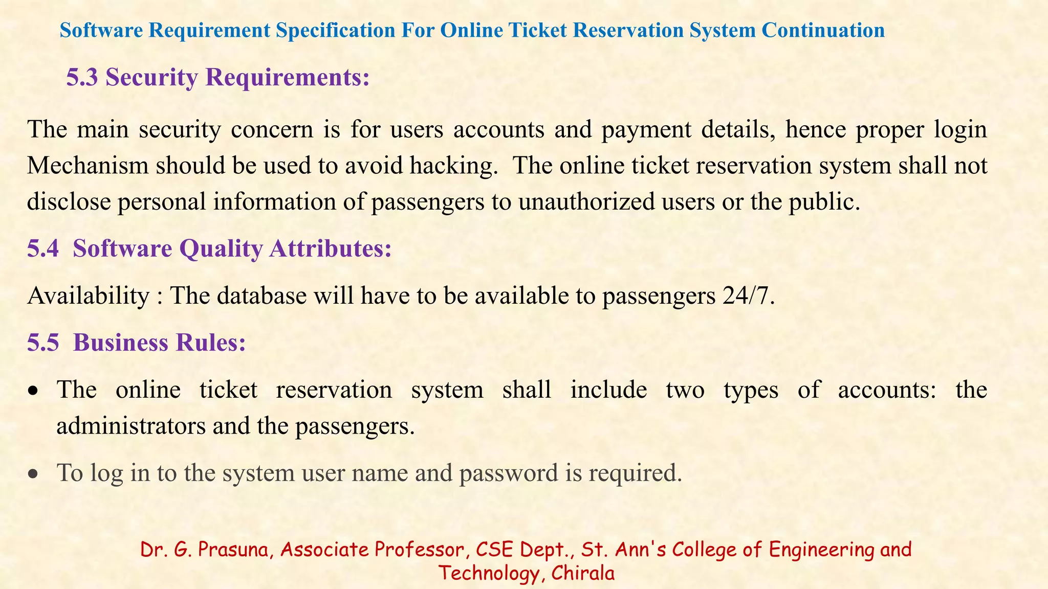 5.3 Security Requirements:
The main security concern is for users accounts and payment details, hence proper login
Mechanism should be used to avoid hacking. The online ticket reservation system shall not
disclose personal information of passengers to unauthorized users or the public.
5.4 Software Quality Attributes:
Availability : The database will have to be available to passengers 24/7.
5.5 Business Rules:
 The online ticket reservation system shall include two types of accounts: the
administrators and the passengers.
 To log in to the system user name and password is required.
Software Requirement Specification For Online Ticket Reservation System Continuation
Dr. G. Prasuna, Associate Professor, CSE Dept., St. Ann's College of Engineering and
Technology, Chirala
 