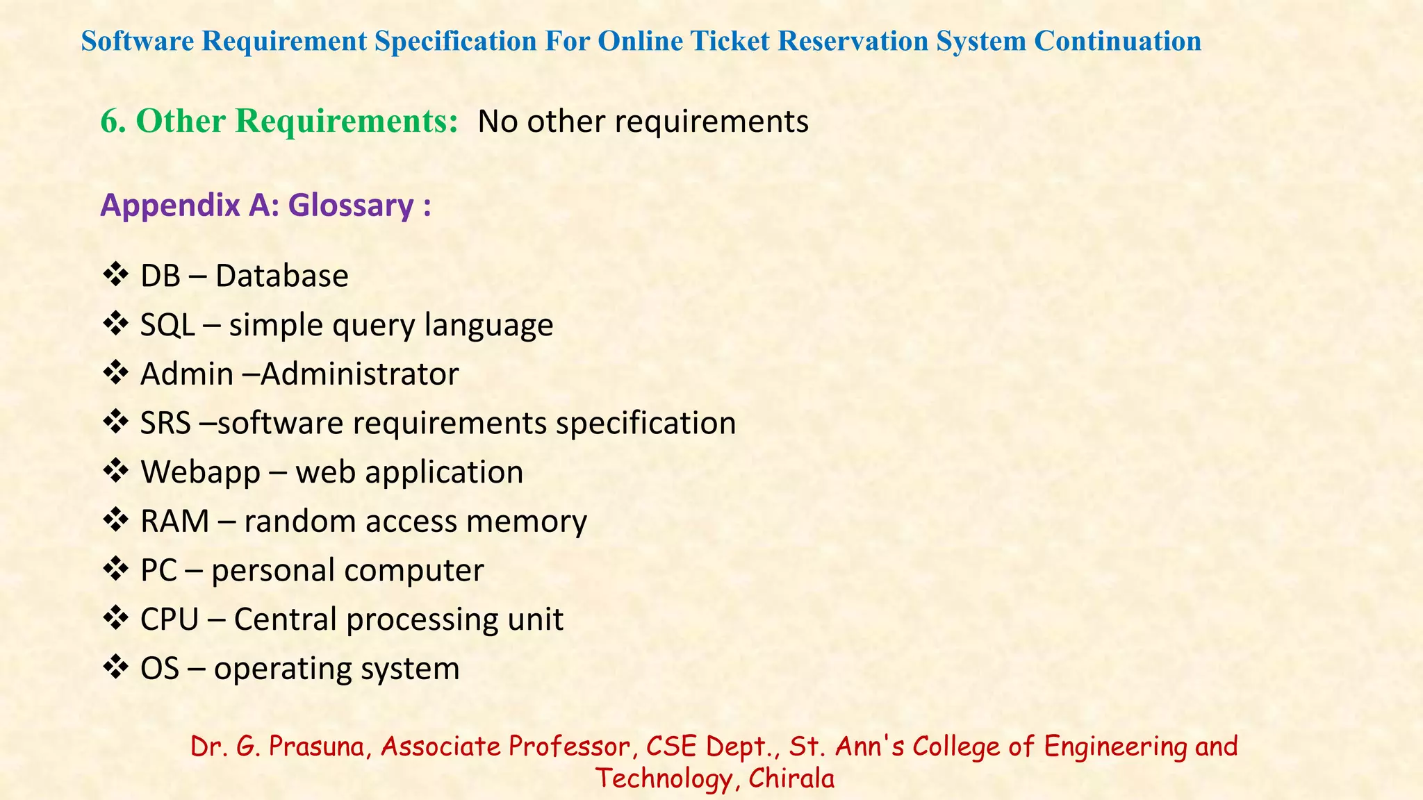 6. Other Requirements: No other requirements
Appendix A: Glossary :
 DB – Database
 SQL – simple query language
 Admin –Administrator
 SRS –software requirements specification
 Webapp – web application
 RAM – random access memory
 PC – personal computer
 CPU – Central processing unit
 OS – operating system
Software Requirement Specification For Online Ticket Reservation System Continuation
Dr. G. Prasuna, Associate Professor, CSE Dept., St. Ann's College of Engineering and
Technology, Chirala
 