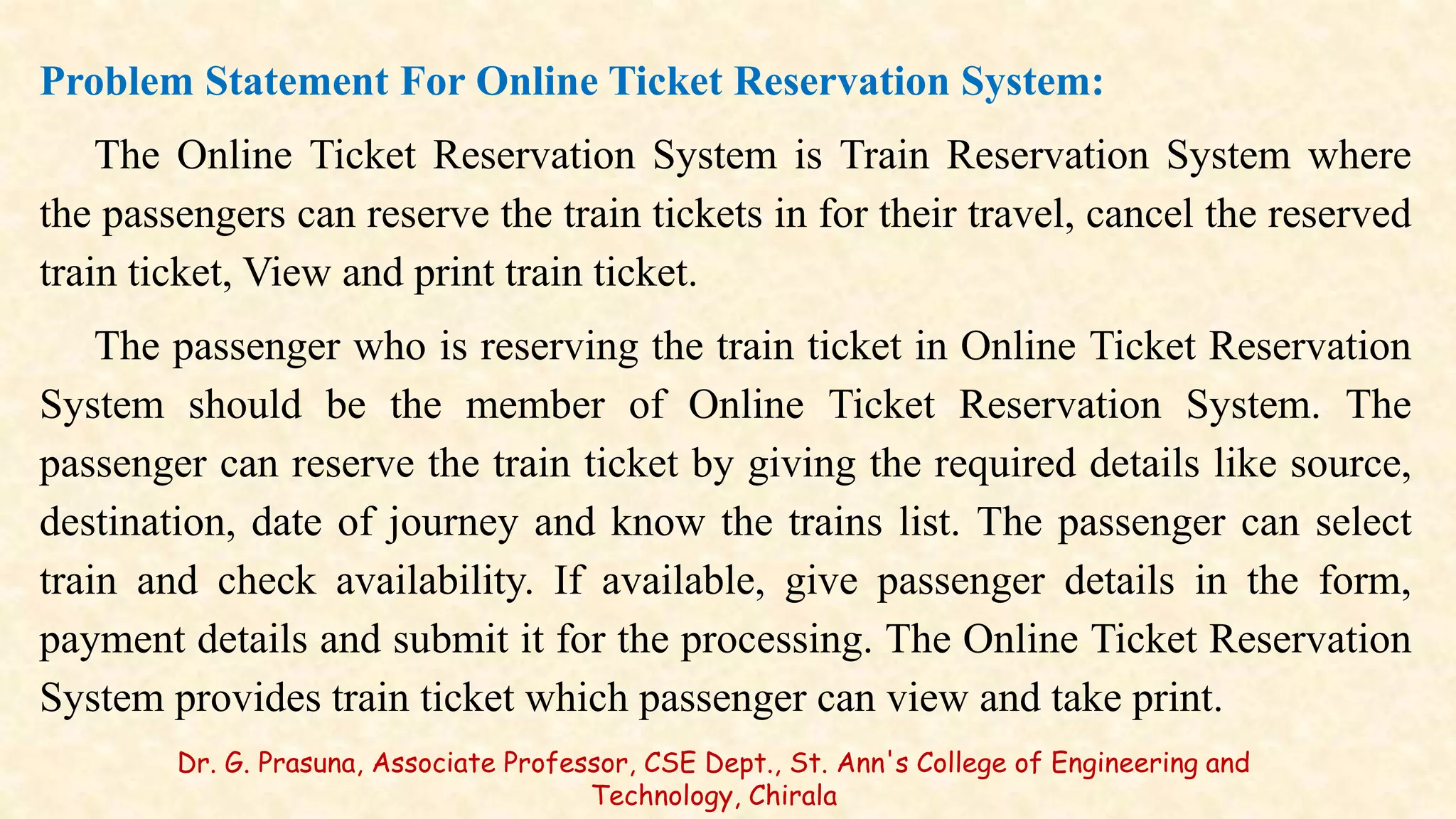 Problem Statement For Online Ticket Reservation System:
The Online Ticket Reservation System is Train Reservation System where
the passengers can reserve the train tickets in for their travel, cancel the reserved
train ticket, View and print train ticket.
The passenger who is reserving the train ticket in Online Ticket Reservation
System should be the member of Online Ticket Reservation System. The
passenger can reserve the train ticket by giving the required details like source,
destination, date of journey and know the trains list. The passenger can select
train and check availability. If available, give passenger details in the form,
payment details and submit it for the processing. The Online Ticket Reservation
System provides train ticket which passenger can view and take print.
Dr. G. Prasuna, Associate Professor, CSE Dept., St. Ann's College of Engineering and
Technology, Chirala
 