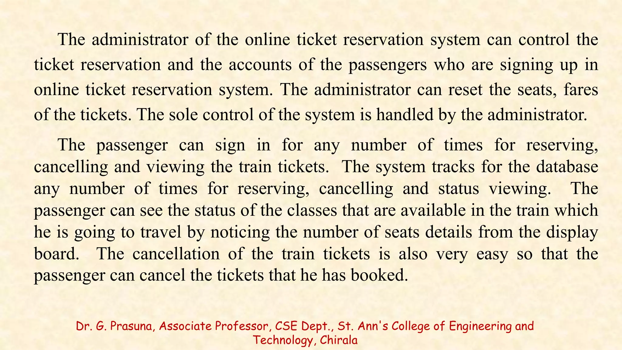 The administrator of the online ticket reservation system can control the
ticket reservation and the accounts of the passengers who are signing up in
online ticket reservation system. The administrator can reset the seats, fares
of the tickets. The sole control of the system is handled by the administrator.
The passenger can sign in for any number of times for reserving,
cancelling and viewing the train tickets. The system tracks for the database
any number of times for reserving, cancelling and status viewing. The
passenger can see the status of the classes that are available in the train which
he is going to travel by noticing the number of seats details from the display
board. The cancellation of the train tickets is also very easy so that the
passenger can cancel the tickets that he has booked.
Dr. G. Prasuna, Associate Professor, CSE Dept., St. Ann's College of Engineering and
Technology, Chirala
 