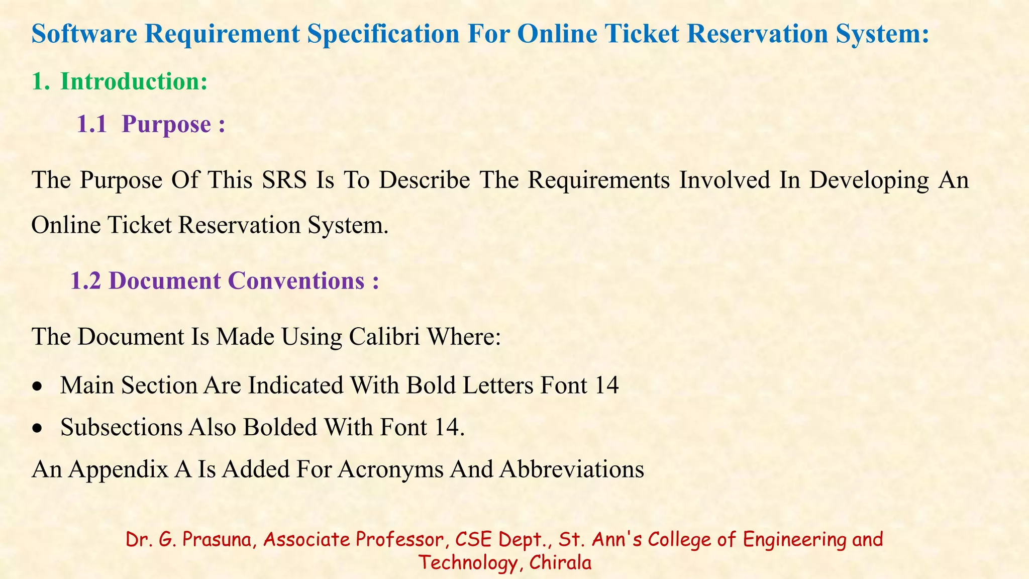 Software Requirement Specification For Online Ticket Reservation System:
1. Introduction:
1.1 Purpose :
The Purpose Of This SRS Is To Describe The Requirements Involved In Developing An
Online Ticket Reservation System.
1.2 Document Conventions :
The Document Is Made Using Calibri Where:
 Main Section Are Indicated With Bold Letters Font 14
 Subsections Also Bolded With Font 14.
An Appendix A Is Added For Acronyms And Abbreviations
Dr. G. Prasuna, Associate Professor, CSE Dept., St. Ann's College of Engineering and
Technology, Chirala
 