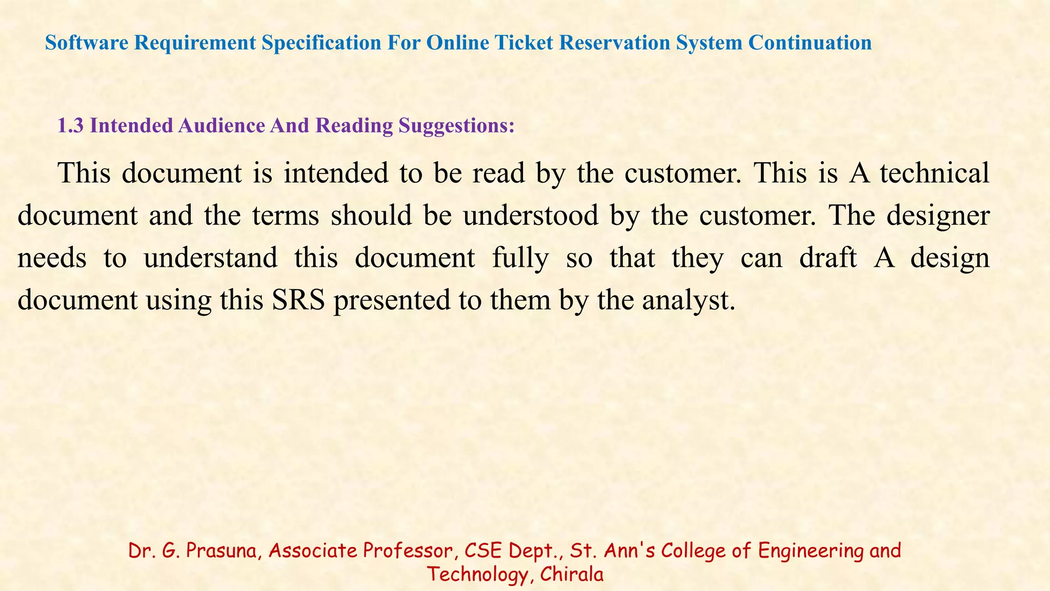 1.3 Intended Audience And Reading Suggestions:
This document is intended to be read by the customer. This is A technical
document and the terms should be understood by the customer. The designer
needs to understand this document fully so that they can draft A design
document using this SRS presented to them by the analyst.
Software Requirement Specification For Online Ticket Reservation System Continuation
Dr. G. Prasuna, Associate Professor, CSE Dept., St. Ann's College of Engineering and
Technology, Chirala
 