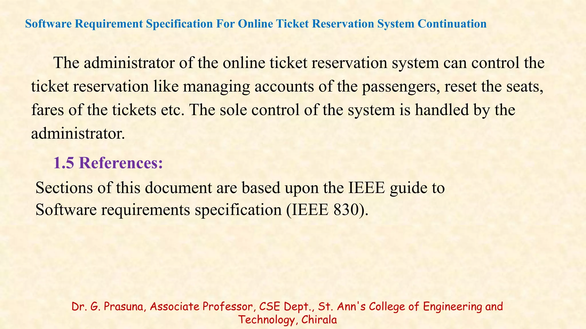 The administrator of the online ticket reservation system can control the
ticket reservation like managing accounts of the passengers, reset the seats,
fares of the tickets etc. The sole control of the system is handled by the
administrator.
1.5 References:
Sections of this document are based upon the IEEE guide to
Software requirements specification (IEEE 830).
Software Requirement Specification For Online Ticket Reservation System Continuation
Dr. G. Prasuna, Associate Professor, CSE Dept., St. Ann's College of Engineering and
Technology, Chirala
 