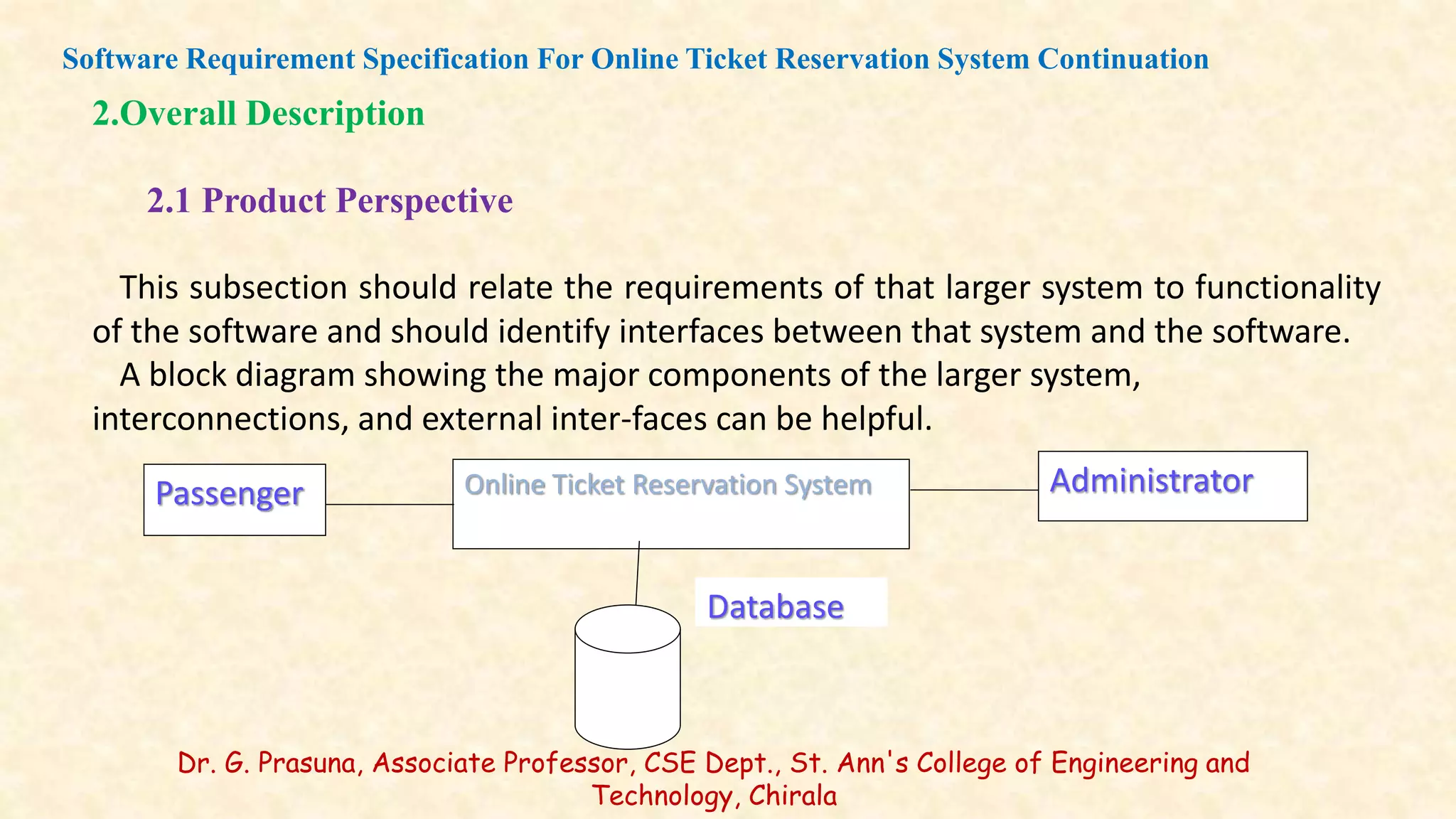 Database
Administrator
Passenger Online Ticket Reservation System
2.Overall Description
2.1 Product Perspective
This subsection should relate the requirements of that larger system to functionality
of the software and should identify interfaces between that system and the software.
A block diagram showing the major components of the larger system,
interconnections, and external inter-faces can be helpful.
Software Requirement Specification For Online Ticket Reservation System Continuation
Dr. G. Prasuna, Associate Professor, CSE Dept., St. Ann's College of Engineering and
Technology, Chirala
 
