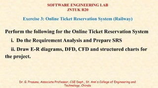 Perform the following for the Online Ticket Reservation System
i. Do the Requirement Analysis and Prepare SRS
ii. Draw E-R diagrams, DFD, CFD and structured charts for
the project.
Dr. G. Prasuna, Associate Professor, CSE Dept., St. Ann's College of Engineering and
Technology, Chirala
SOFTWARE ENGINEERING LAB
JNTUK R20
Exercise 3: Online Ticket Reservation System (Railway)
 
