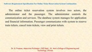 The online ticket reservation system involves two actors, the
administrator and the passenger. The administrator controls the
communication and services. The database system manages for application
and financial information. Passenger communicates with system to reserve
train tickets, cancel train tickets, view and print tickets.
Software Requirement Specification For Online Ticket Reservation System Continuation
Dr. G. Prasuna, Associate Professor, CSE Dept., St. Ann's College of Engineering and
Technology, Chirala
 