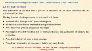 2.2 Product Functions:
This subsection of the SRS should provide A summary of the major functions that the
software will perform.
The key features of this system can be abstracted as follows.
 Authentication through users’ personal computer
 Alternative authentication mechanism for special conditions.
 Provide account creation process for passenger
 Passenger is provided with train list for mentioned source and destination of journey, date
of journey.
 Provide availability of seats in train selected.
 Provide environment to give passenger details, payment details
Software Requirement Specification For Online Ticket Reservation System Continuation
Dr. G. Prasuna, Associate Professor, CSE Dept., St. Ann's College of Engineering and
Technology, Chirala
 