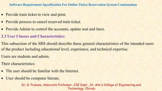  Provide train ticket to view and print.
 Provide process to cancel reserved train ticket.
 Provide Admin to control the accounts, update seat and fares.
2.3 User Classes and Characteristics:
This subsection of the SRS should describe those general characteristics of the intended users
of the product including educational level, experience, and technical expertise.
Users are students and admin.
Their characteristics:
 The user should be familiar with the Internet.
 User should be computer literate.
Software Requirement Specification For Online Ticket Reservation System Continuation
Dr. G. Prasuna, Associate Professor, CSE Dept., St. Ann's College of Engineering and
Technology, Chirala
 