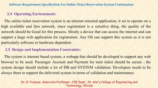 2.4 Operating Environment:
The online ticket reservation system is an internet oriented application, it set to operate on a
high available and Qos network, since registration is a sensitive thing, the quality of the
network should be Good for this process. Mostly a device that can access the internet and can
support a huge web application for registration. Any OS can support this system as it is not
particularly software or hardware dependent.
2.5 Design and Implementation Constraints:
The system is internet based system, a webapp that should be developed to support any web
browser to be used. Passenger Account and Payment for train ticket should be secure , the
system design should include a lot of DB and SYSTEM validation. Developers needs to be
always there to support the delivered system in terms of validation and maintenance.
Software Requirement Specification For Online Ticket Reservation System Continuation
Dr. G. Prasuna, Associate Professor, CSE Dept., St. Ann's College of Engineering and
Technology, Chirala
 