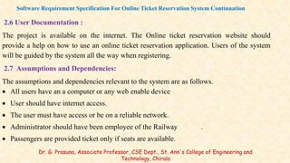 2.6 User Documentation :
The project is available on the internet. The Online ticket reservation website should
provide a help on how to use an online ticket reservation application. Users of the system
will be guided by the system all the way when registering.
2.7 Assumptions and Dependencies:
The assumptions and dependencies relevant to the system are as follows.
 All users have an a computer or any web enable device
 User should have internet access.
 The user must have access or be on a reliable network.
 Administrator should have been employee of the Railway .
 Passengers are provided ticket only if seats are available.
Software Requirement Specification For Online Ticket Reservation System Continuation
Dr. G. Prasuna, Associate Professor, CSE Dept., St. Ann's College of Engineering and
Technology, Chirala
 