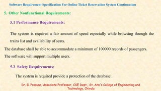 5. Other Nonfunctional Requirements:
5.1 Performance Requirements:
The system is required a fair amount of speed especially while browsing through the
trains list and availability of seats.
The database shall be able to accommodate a minimum of 100000 records of passengers.
The software will support multiple users.
5.2 Safety Requirements:
The system is required provide a protection of the database.
Software Requirement Specification For Online Ticket Reservation System Continuation
Dr. G. Prasuna, Associate Professor, CSE Dept., St. Ann's College of Engineering and
Technology, Chirala
 