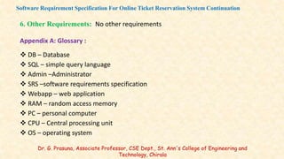 6. Other Requirements: No other requirements
Appendix A: Glossary :
 DB – Database
 SQL – simple query language
 Admin –Administrator
 SRS –software requirements specification
 Webapp – web application
 RAM – random access memory
 PC – personal computer
 CPU – Central processing unit
 OS – operating system
Software Requirement Specification For Online Ticket Reservation System Continuation
Dr. G. Prasuna, Associate Professor, CSE Dept., St. Ann's College of Engineering and
Technology, Chirala
 