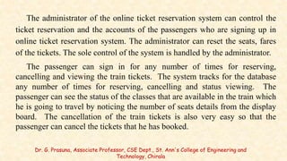 The administrator of the online ticket reservation system can control the
ticket reservation and the accounts of the passengers who are signing up in
online ticket reservation system. The administrator can reset the seats, fares
of the tickets. The sole control of the system is handled by the administrator.
The passenger can sign in for any number of times for reserving,
cancelling and viewing the train tickets. The system tracks for the database
any number of times for reserving, cancelling and status viewing. The
passenger can see the status of the classes that are available in the train which
he is going to travel by noticing the number of seats details from the display
board. The cancellation of the train tickets is also very easy so that the
passenger can cancel the tickets that he has booked.
Dr. G. Prasuna, Associate Professor, CSE Dept., St. Ann's College of Engineering and
Technology, Chirala
 