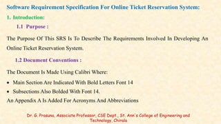Software Requirement Specification For Online Ticket Reservation System:
1. Introduction:
1.1 Purpose :
The Purpose Of This SRS Is To Describe The Requirements Involved In Developing An
Online Ticket Reservation System.
1.2 Document Conventions :
The Document Is Made Using Calibri Where:
 Main Section Are Indicated With Bold Letters Font 14
 Subsections Also Bolded With Font 14.
An Appendix A Is Added For Acronyms And Abbreviations
Dr. G. Prasuna, Associate Professor, CSE Dept., St. Ann's College of Engineering and
Technology, Chirala
 