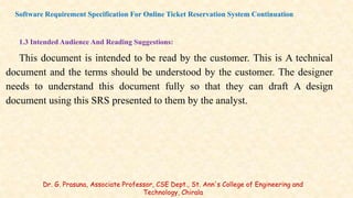 1.3 Intended Audience And Reading Suggestions:
This document is intended to be read by the customer. This is A technical
document and the terms should be understood by the customer. The designer
needs to understand this document fully so that they can draft A design
document using this SRS presented to them by the analyst.
Software Requirement Specification For Online Ticket Reservation System Continuation
Dr. G. Prasuna, Associate Professor, CSE Dept., St. Ann's College of Engineering and
Technology, Chirala
 