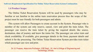1.4 Product Scope:
The Online Ticket Reservation System will be used by passengers who may be
familiar or not familiar to the online train reservation process thus the scope of the
project must be user friendly for both passengers and admin.
This system will allow Passengers to create account in the System. Passenger who is
member of the system can only reserve, cancel, view and print the train ticket. The
passenger can reserve the train ticket by giving the required details like source,
destination, date of journey and know the trains list. The passenger can select train and
check availability. If available, give passenger details in the form, payment details and
submit it for the processing. The Online Ticket Reservation System provides train ticket
which passenger can view and print.
Software Requirement Specification For Online Ticket Reservation System Continuation
Dr. G. Prasuna, Associate Professor, CSE Dept., St. Ann's College of Engineering and
Technology, Chirala
 