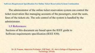 The administrator of the online ticket reservation system can control the
ticket reservation like managing accounts of the passengers, reset the seats,
fares of the tickets etc. The sole control of the system is handled by the
administrator.
1.5 References:
Sections of this document are based upon the IEEE guide to
Software requirements specification (IEEE 830).
Software Requirement Specification For Online Ticket Reservation System Continuation
Dr. G. Prasuna, Associate Professor, CSE Dept., St. Ann's College of Engineering and
Technology, Chirala
 