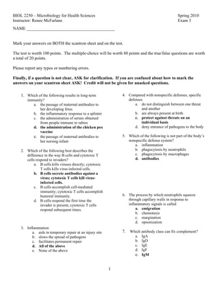 BIOL 2250 – Microbiology for Health Sciences                                                     Spring 2010
Instructor: Renee McFarlane                                                                      Exam 3
NAME _________________________________________


Mark your answers on BOTH the scantron sheet and on the test.

The test is worth 100 points. The multiple-choice will be worth 80 points and the true/false questions are worth
a total of 20 points.

Please report any typos or numbering errors.

Finally, if a question is not clear, ASK for clarification. If you are confused about how to mark the
answers on your scantron sheet ASK! Credit will not be given for unasked questions.

    1. Which of the following results in long-term             4. Compared with nonspecific defenses, specific
        immunity?                                                 defenses
           a. the passage of maternal antibodies to                   a. do not distinguish between one threat
               her developing fetus                                       and another
           b. the inflammatory response to a splinter                 b. are always present at birth
           c. the administration of serum obtained                    c. protect against threats on an
               from people immune to rabies                               individual basis
           d. the administration of the chicken pox                   d. deny entrance of pathogens to the body
               vaccine
           e. the passage of maternal antibodies to            5. Which of the following is not part of the body’s
               her nursing infant                                 nonspecific defense system?
                                                                     a. inflammation
    2. Which of the following best describes the                     b. phagocytosis by neutrophils
       difference in the way B cells and cytotoxic T                 c. phagocytosis by macrophages
       cells respond to invaders?                                    d. antibodies
           a. B cells kills viruses directly; cytotoxic
                T cells kills virus-infected cells.
           b. B cells secrete antibodies against a
                virus; cytotoxic T cells kill virus-
                infected cells.
           c. B cells accomplish cell-mediated
                immunity; cytotoxic T cells accomplish
                humoral immunity.                              6. The process by which neutrophils squeeze
           d. B cells respond the first time the                  through capillary walls in response to
                invader is present; cytotoxic T cells             inflammatory signals is called
                respond subsequent times.                              a. emigration
                                                                       b. chemotaxis
                                                                       c. margination
                                                                       d. opsonization
    3. Inflammation
          a. aids in temporary repair at an injury site        7. Which antibody class can fix complement?
          b. slows the spread of pathogens                             a. IgA
          c. facilitates permanent repair                              b. IgD
          d. All of the above                                          c. IgE
          e. None of the above                                         d. IgF
                                                                       e. IgM


                                                          1
 