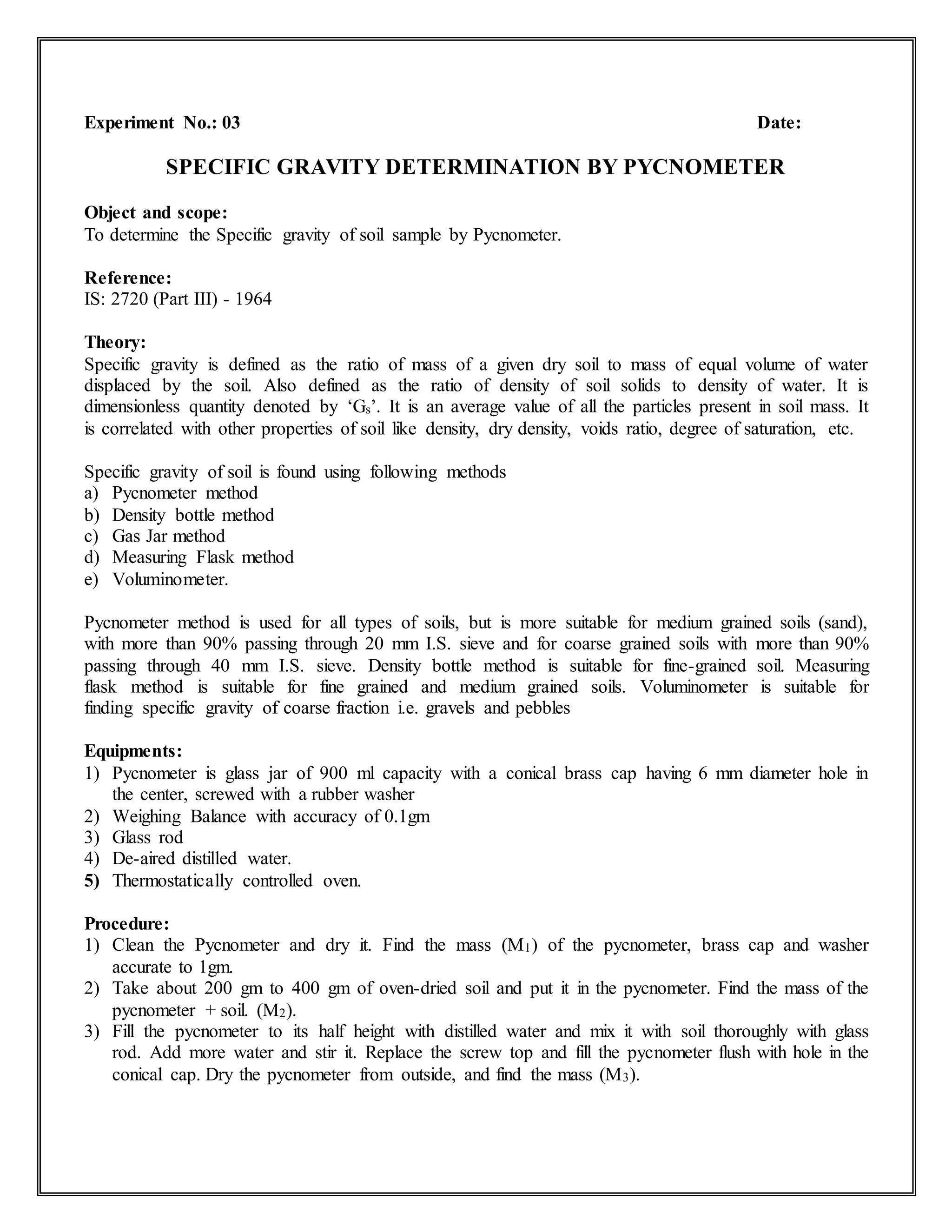 Experiment No.: 03 Date:
SPECIFIC GRAVITY DETERMINATION BY PYCNOMETER
Object and scope:
To determine the Specific gravity of soil sample by Pycnometer.
Reference:
IS: 2720 (Part III) - 1964
Theory:
Specific gravity is defined as the ratio of mass of a given dry soil to mass of equal volume of water
displaced by the soil. Also defined as the ratio of density of soil solids to density of water. It is
dimensionless quantity denoted by ‘Gs’. It is an average value of all the particles present in soil mass. It
is correlated with other properties of soil like density, dry density, voids ratio, degree of saturation, etc.
Specific gravity of soil is found using following methods
a) Pycnometer method
b) Density bottle method
c) Gas Jar method
d) Measuring Flask method
e) Voluminometer.
Pycnometer method is used for all types of soils, but is more suitable for medium grained soils (sand),
with more than 90% passing through 20 mm I.S. sieve and for coarse grained soils with more than 90%
passing through 40 mm I.S. sieve. Density bottle method is suitable for fine-grained soil. Measuring
flask method is suitable for fine grained and medium grained soils. Voluminometer is suitable for
finding specific gravity of coarse fraction i.e. gravels and pebbles
Equipments:
1) Pycnometer is glass jar of 900 ml capacity with a conical brass cap having 6 mm diameter hole in
the center, screwed with a rubber washer
2) Weighing Balance with accuracy of 0.1gm
3) Glass rod
4) De-aired distilled water.
5) Thermostatically controlled oven.
Procedure:
1) Clean the Pycnometer and dry it. Find the mass (M1) of the pycnometer, brass cap and washer
accurate to 1gm.
2) Take about 200 gm to 400 gm of oven-dried soil and put it in the pycnometer. Find the mass of the
pycnometer + soil. (M2).
3) Fill the pycnometer to its half height with distilled water and mix it with soil thoroughly with glass
rod. Add more water and stir it. Replace the screw top and fill the pycnometer flush with hole in the
conical cap. Dry the pycnometer from outside, and find the mass (M3).
 