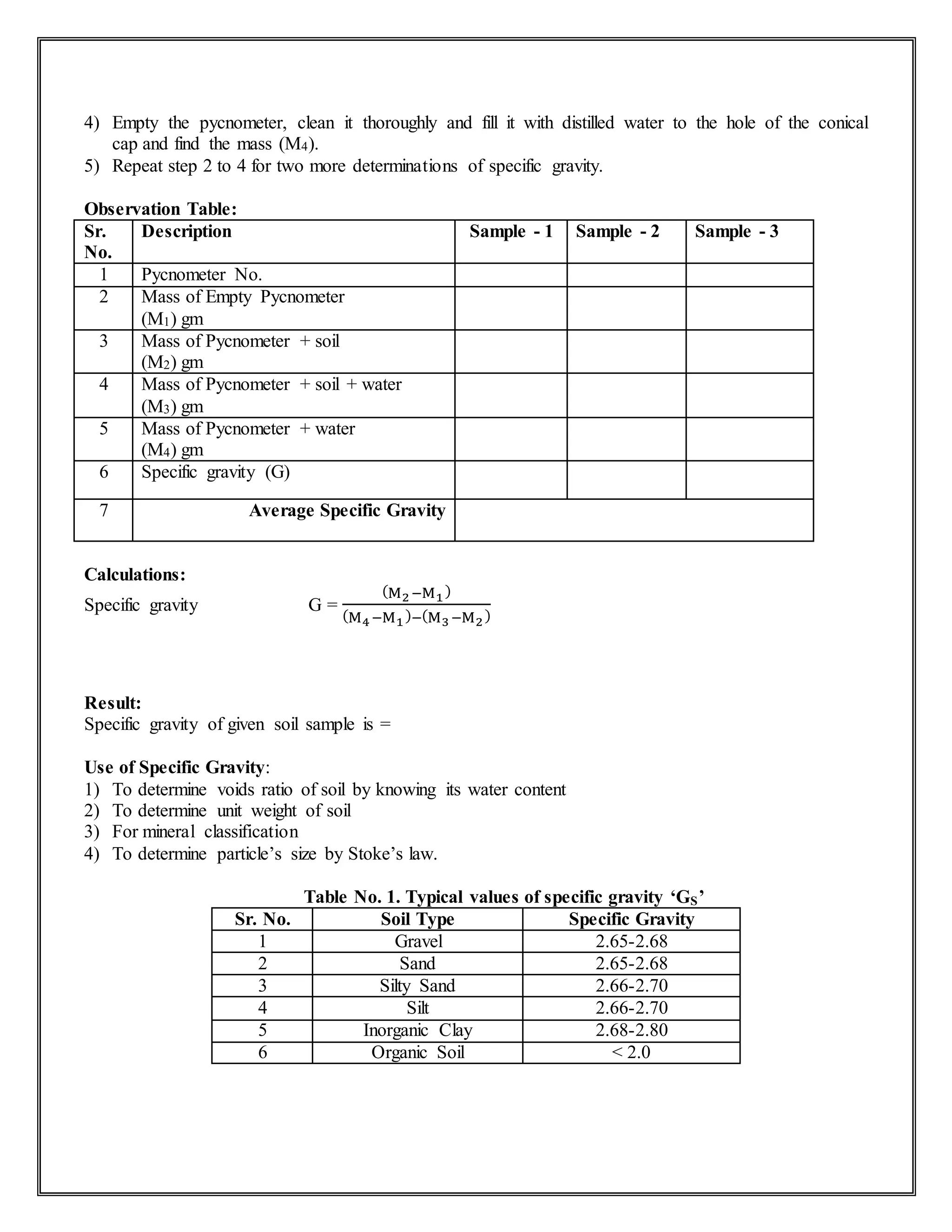 4) Empty the pycnometer, clean it thoroughly and fill it with distilled water to the hole of the conical
cap and find the mass (M4).
5) Repeat step 2 to 4 for two more determinations of specific gravity.
Observation Table:
Sr.
No.
Description Sample - 1 Sample - 2 Sample - 3
1 Pycnometer No.
2 Mass of Empty Pycnometer
(M1) gm
3 Mass of Pycnometer + soil
(M2) gm
4 Mass of Pycnometer + soil + water
(M3) gm
5 Mass of Pycnometer + water
(M4) gm
6 Specific gravity (G)
7 Average Specific Gravity
Calculations:
Specific gravity G =
(M2−M1)
(M4−M1)−(M3−M2)
Result:
Specific gravity of given soil sample is =
Use of Specific Gravity:
1) To determine voids ratio of soil by knowing its water content
2) To determine unit weight of soil
3) For mineral classification
4) To determine particle’s size by Stoke’s law.
Table No. 1. Typical values of specific gravity ‘GS’
Sr. No. Soil Type Specific Gravity
1 Gravel 2.65-2.68
2 Sand 2.65-2.68
3 Silty Sand 2.66-2.70
4 Silt 2.66-2.70
5 Inorganic Clay 2.68-2.80
6 Organic Soil < 2.0
 
