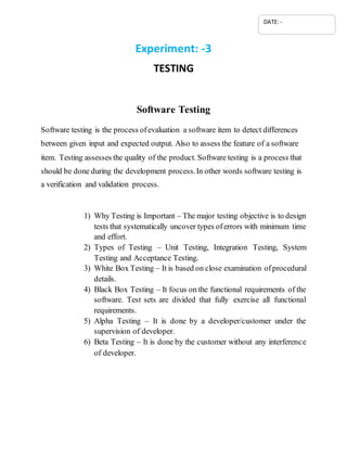 Experiment: -3
TESTING
Software Testing
Software testing is the process ofevaluation a software item to detect differences
between given input and expected output. Also to assess the feature of a software
item. Testing assesses the quality of the product. Software testing is a process that
should be done during the development process.In other words software testing is
a verification and validation process.
1) Why Testing is Important – The major testing objective is to design
tests that systematically uncover types oferrors with minimum time
and effort.
2) Types of Testing – Unit Testing, Integration Testing, System
Testing and Acceptance Testing.
3) White Box Testing – It is based on close examination ofprocedural
details.
4) Black Box Testing – It focus on the functional requirements of the
software. Test sets are divided that fully exercise all functional
requirements.
5) Alpha Testing – It is done by a developer/customer under the
supervision of developer.
6) Beta Testing – It is done by the customer without any interference
of developer.
DATE: -
 