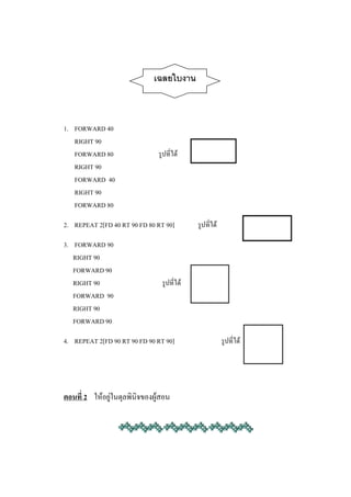 เฉลยใบงาน



1. FORWARD 40
   RIGHT 90
   FORWARD 80                  รูปที่ได้
   RIGHT 90
   FORWARD 40
   RIGHT 90
   FORWARD 80

2. REPEAT 2[FD 40 RT 90 FD 80 RT 90]        รูปที่ได้

3. FORWARD 90
   RIGHT 90
   FORWARD 90
   RIGHT 90                     รูปที่ได้
   FORWARD 90
   RIGHT 90
   FORWARD 90

4. REPEAT 2[FD 90 RT 90 FD 90 RT 90]                    รูปที่ได้




ตอนที่ 2 ให้อยู่ในดุลพินิจของผู้สอน
 