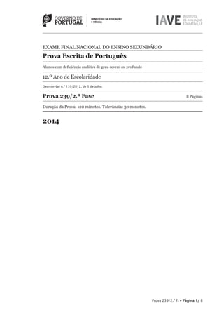 Prova 239/2.ª F. • Página 1/ 8
EXAME FINAL NACIONAL DO ENSINO SECUNDÁRIO
Prova Escrita de Português
Alunos com deficiência auditiva de grau severo ou profundo
12.º Ano de Escolaridade
Decreto-Lei n.º 139/2012, de 5 de julho
Prova 239/2.ª Fase 8 Páginas
Duração da Prova: 120 minutos. Tolerância: 30 minutos.
2014
 