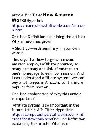 Article # 1: Title: How Amazon
WorksHyperlink
http://money.howstuffworks.com/amazo
n.htm
One-line Definition explaining the article:
Why amazon has grown
A Short 50-words summary in your own
words:
This says that how to grow amazon.
Amazon employs Affiliate program, so
many company add link of Amazon on
one's homepage to earn commission. And
I can understood affiliate system. we can
buy a lot ranges in Amazon, so it is more
popular form now on.
One-line explanation of why this article
is important?:
 Affiliate system is so important in the
future.Article # 2: Title: Hyperlink:
http://computer.howstuffworks.com/int
ernet/basics/ebay.htmOne-line Definition
explaining the article: What is e-
 