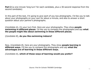 Part 2 (a one-minute ‘long turn’ for each candidate, plus a 30-second response from the
second candidate)
In this part of the test, I’m going to give each of you two photographs. I’d like you to talk
about your photographs on your own for about a minute, and also to answer a short
question about your partner’s photographs.
(Candidate A), it’s your turn first. Here are your photographs. They show people
swimming in different places. I’d like you to compare the photographs and say what
the people might like about swimming in these different places.
(Candidate B), do you like swimming indoors?
Now, (Candidate B), here are your photographs. They show people learning in
different ways. I’d like you to compare the photographs and say what the
advantages are of learning in these different ways.
(Candidate A), which of these ways of learning would you prefer?
11
Source: First for Schools TRAINER Cambridge
 