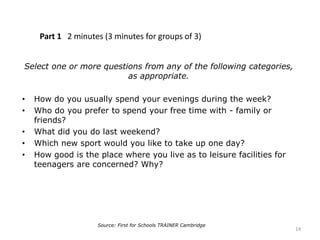 Part 1 2 minutes (3 minutes for groups of 3)
Select one or more questions from any of the following categories,
as appropriate.
• How do you usually spend your evenings during the week?
• Who do you prefer to spend your free time with - family or
friends?
• What did you do last weekend?
• Which new sport would you like to take up one day?
• How good is the place where you live as to leisure facilities for
teenagers are concerned? Why?
14
Source: First for Schools TRAINER Cambridge
 