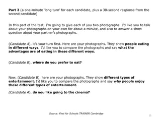Part 2 (a one-minute ‘long turn’ for each candidate, plus a 30-second response from the
second candidate)
In this part of the test, I’m going to give each of you two photographs. I’d like you to talk
about your photographs on your own for about a minute, and also to answer a short
question about your partner’s photographs.
(Candidate A), it’s your turn first. Here are your photographs. They show people eating
in different ways. I’d like you to compare the photographs and say what the
advantages are of eating in these different ways.
(Candidate B), where do you prefer to eat?
Now, (Candidate B), here are your photographs. They show different types of
entertainment. I’d like you to compare the photographs and say why people enjoy
these different types of entertainment.
(Candidate A), do you like going to the cinema?
15
Source: First for Schools TRAINER Cambridge
 