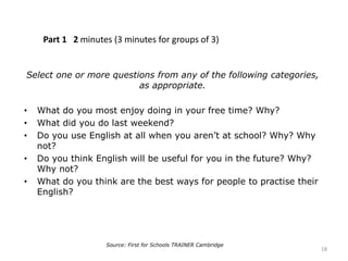 Part 1 2 minutes (3 minutes for groups of 3)
Select one or more questions from any of the following categories,
as appropriate.
• What do you most enjoy doing in your free time? Why?
• What did you do last weekend?
• Do you use English at all when you aren’t at school? Why? Why
not?
• Do you think English will be useful for you in the future? Why?
Why not?
• What do you think are the best ways for people to practise their
English?
18
Source: First for Schools TRAINER Cambridge
 