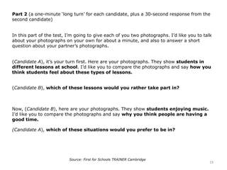 Part 2 (a one-minute ‘long turn’ for each candidate, plus a 30-second response from the
second candidate)
In this part of the test, I’m going to give each of you two photographs. I’d like you to talk
about your photographs on your own for about a minute, and also to answer a short
question about your partner’s photographs.
(Candidate A), it’s your turn first. Here are your photographs. They show students in
different lessons at school. I’d like you to compare the photographs and say how you
think students feel about these types of lessons.
(Candidate B), which of these lessons would you rather take part in?
Now, (Candidate B), here are your photographs. They show students enjoying music.
I’d like you to compare the photographs and say why you think people are having a
good time.
(Candidate A), which of these situations would you prefer to be in?
19
Source: First for Schools TRAINER Cambridge
 