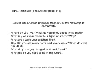 Part 1 2 minutes (3 minutes for groups of 3)
Select one or more questions from any of the following as
appropriate.
• Where do you live? What do you enjoy about living there?
• What is / was your favourite subject at school? Why?
• What are / were your teachers like?
• Do / Did you get much homework every week? When do / did
you do it?
• What do you enjoy doing after school / work?
• What job do you hope to do in the future?
Source: First for Schools TRAINER Cambridge
2
 