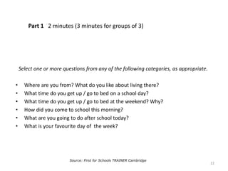 Part 1 2 minutes (3 minutes for groups of 3)
Select one or more questions from any of the following categories, as appropriate.
• Where are you from? What do you like about living there?
• What time do you get up / go to bed on a school day?
• What time do you get up / go to bed at the weekend? Why?
• How did you come to school this morning?
• What are you going to do after school today?
• What is your favourite day of the week?
22
Source: First for Schools TRAINER Cambridge
 