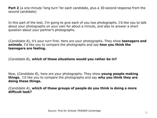 Part 2 (a one-minute ‘long turn’ for each candidate, plus a 30-second response from the
second candidate)
In this part of the test, I’m going to give each of you two photographs. I’d like you to talk
about your photographs on your own for about a minute, and also to answer a short
question about your partner’s photographs.
(Candidate A), it’s your turn first. Here are your photographs. They show teenagers and
animals. I’d like you to compare the photographs and say how you think the
teenagers are feeling.
(Candidate B), which of these situations would you rather be in?
Now, (Candidate B), here are your photographs. They show young people making
things. I’d like you to compare the photographs and say why you think they are
doing these things.
(Candidate A), which of these groups of people do you think is doing a more
difficult task?
23
Source: First for Schools TRAINER Cambridge
 