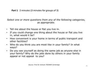 Part 1 2 minutes (3 minutes for groups of 3)
Select one or more questions from any of the following categories,
as appropriate.
• Tell me about the house or flat you live in.
• If you could change one thing about the house or flat you live
in, what would it be?
• How convenient is your home in terms of public transport and
other facilities?
• Who do you think you are most like in your family? In what
ways?
• Do you see yourself as doing the same job as anyone else in
your family? Why do the jobs done by others in your family
appeal or not appeal to you?
26
Source: First for Schools TRAINER Cambridge
 