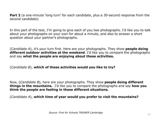 Part 2 (a one-minute ‘long turn’ for each candidate, plus a 30-second response from the
second candidate)
In this part of the test, I’m going to give each of you two photographs. I’d like you to talk
about your photographs on your own for about a minute, and also to answer a short
question about your partner’s photographs.
(Candidate A), it’s your turn first. Here are your photographs. They show people doing
different outdoor activities at the weekend. I’d like you to compare the photographs
and say what the people are enjoying about these activities.
(Candidate B), which of these activities would you like to try?
Now, (Candidate B), here are your photographs. They show people doing different
things in the mountains. I’d like you to compare the photographs and say how you
think the people are feeling in these different situations.
(Candidate A), which time of year would you prefer to visit the mountains?
27
Source: First for Schools TRAINER Cambridge
 