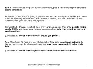Part 2 (a one-minute ‘long turn’ for each candidate, plus a 30-second response from the
second candidate)
In this part of the test, I’m going to give each of you two photographs. I’d like you to talk
about your photographs on your own for about a minute, and also to answer a short
question about your partner’s photographs.
(Candidate A), it’s your turn first. Here are your photographs. They show people having
meals. I’d like you to compare the photographs and say why they might be having a
meal together.
(Candidate B), which of these meals would you prefer?
Now, (Candidate B), here are your photographs. They show people and animals. I’d
like you to compare the photographs and say why these people might enjoy their
jobs.
(Candidate A), which of these jobs do you think would be more difficult?
3
Source: First for Schools TRAINER Cambridge
 