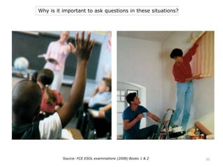 Why is it important to ask questions in these situations?
Source: FCE ESOL examinations (2008) Books 1 & 2 33
 
