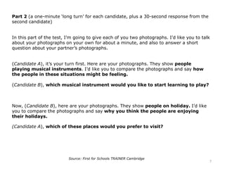 Part 2 (a one-minute ‘long turn’ for each candidate, plus a 30-second response from the
second candidate)
In this part of the test, I’m going to give each of you two photographs. I’d like you to talk
about your photographs on your own for about a minute, and also to answer a short
question about your partner’s photographs.
(Candidate A), it’s your turn first. Here are your photographs. They show people
playing musical instruments. I’d like you to compare the photographs and say how
the people in these situations might be feeling.
(Candidate B), which musical instrument would you like to start learning to play?
Now, (Candidate B), here are your photographs. They show people on holiday. I’d like
you to compare the photographs and say why you think the people are enjoying
their holidays.
(Candidate A), which of these places would you prefer to visit?
7
Source: First for Schools TRAINER Cambridge
 