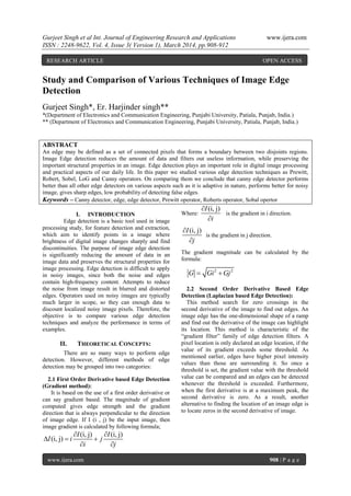 Gurjeet Singh et al Int. Journal of Engineering Research and Applications www.ijera.com
ISSN : 2248-9622, Vol. 4, Issue 3( Version 1), March 2014, pp.908-912
www.ijera.com 908 | P a g e
Study and Comparison of Various Techniques of Image Edge
Detection
Gurjeet Singh*, Er. Harjinder singh**
*(Department of Electronics and Communication Engineering, Punjabi University, Patiala, Punjab, India.)
** (Department of Electronics and Communication Engineering, Punjabi University, Patiala, Punjab, India.)
ABSTRACT
An edge may be defined as a set of connected pixels that forms a boundary between two disjoints regions.
Image Edge detection reduces the amount of data and filters out useless information, while preserving the
important structural properties in an image. Edge detection plays an important role in digital image processing
and practical aspects of our daily life. In this paper we studied various edge detection techniques as Prewitt,
Robert, Sobel, LoG and Canny operators. On comparing them we conclude that canny edge detector performs
better than all other edge detectors on various aspects such as it is adaptive in nature, performs better for noisy
image, gives sharp edges, low probability of detecting false edges.
Keywords – Canny detector, edge, edge detector, Prewitt operator, Roberts operator, Sobal opertor
I. INTRODUCTION
Edge detection is a basic tool used in image
processing study, for feature detection and extraction,
which aim to identify points in a image where
brightness of digital image changes sharply and find
discontinuities. The purpose of image edge detection
is significantly reducing the amount of data in an
image data and preserves the structural properties for
image processing. Edge detection is difficult to apply
in noisy images, since both the noise and edges
contain high-frequency content. Attempts to reduce
the noise from image result in blurred and distorted
edges. Operators used on noisy images are typically
much larger in scope, so they can enough data to
discount localized noisy image pixels. Therefore, the
objective is to compare various edge detection
techniques and analyze the performance in terms of
examples.
II. THEORETICAL CONCEPTS:
There are so many ways to perform edge
detection. However, different methods of edge
detection may be grouped into two categories:
2.1 First Order Derivative based Edge Detection
(Gradient method):
It is based on the use of a first order derivative or
can say gradient based. The magnitude of gradient
computed gives edge strength and the gradient
direction that is always perpendicular to the direction
of image edge. If I (i , j) be the input image, then
image gradient is calculated by following formula;
(i, j) (i, j)
(i, j)
I I
I i j
i j
 
  
 
Where:
(i, j)I
i


is the gradient in i direction.
(i, j)I
j


is the gradient in j direction.
The gradient magnitude can be calculated by the
formula:
2 2
G Gi Gj 
2.2 Second Order Derivative Based Edge
Detection (Laplacian based Edge Detection):
This method search for zero crossings in the
second derivative of the image to find out edges. An
image edge has the one-dimensional shape of a ramp
and find out the derivative of the image can highlight
its location. This method is characteristic of the
“gradient filter” family of edge detection filters. A
pixel location is only declared an edge location, if the
value of its gradient exceeds some threshold. As
mentioned earlier, edges have higher pixel intensity
values than those are surrounding it. So once a
threshold is set, the gradient value with the threshold
value can be compared and an edges can be detected
whenever the threshold is exceeded. Furthermore,
when the first derivative is at a maximum peak, the
second derivative is zero. As a result, another
alternative to finding the location of an image edge is
to locate zeros in the second derivative of image.
RESEARCH ARTICLE OPEN ACCESS
 