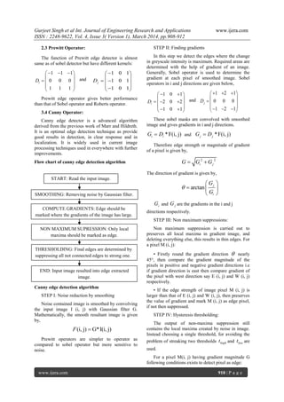 Gurjeet Singh et al Int. Journal of Engineering Research and Applications www.ijera.com
ISSN : 2248-9622, Vol. 4, Issue 3( Version 1), March 2014, pp.908-912
www.ijera.com 910 | P a g e
2.3 Prewitt Operator:
The function of Prewitt edge detector is almost
same as of sobel detector but have different kernels:
1 1 1
0 0 0
1 1 1
iD
   
 
  
 
 
and
1 0 1
1 0 1
1 0 1
jD
 
 
  
  
Prewitt edge operator gives better performance
than that of Sobel operator and Roberts operator.
3.4 Canny Operator:
Canny edge detector is a advanced algorithm
derived from the previous work of Marr and Hildreth.
It is an optimal edge detection technique as provide
good results in detection, in clear response and in
localization. It is widely used in current image
processing techniques used in everywhere with further
improvements.
Flow chart of canny edge detection algorithm
Canny edge detection algorithm
STEP I: Noise reduction by smoothing
Noise contained image is smoothed by convolving
the input image I (i, j) with Gaussian filter G.
Mathematically, the smooth resultant image is given
by,
(i, j) G*I(i, j)F 
Prewitt operators are simpler to operator as
compared to sobel operator but more sensitive to
noise.
STEP II: Finding gradients
In this step we detect the edges where the change
in greyscale intensity is maximum. Required areas are
determined with the help of gradient of an image.
Generally, Sobel operator is used to determine the
gradient at each pixel of smoothed image. Sobel
operators in i and j directions are given below,
1 0 1
2 0 2
1 0 1
iD
  
 
   
   
and
1 2 1
0 0 0
1 2 1
jD
   
 
  
    
These sobel masks are convolved with smoothed
image and gives gradients in i and j directions.
*F(i, j)i iG D and *F(i, j)j jG D
Therefore edge strength or magnitude of gradient
of a pixel is given by,
2 2
i jG G G 
The direction of gradient is given by,
arctan j
i
G
G

 
  
 
iG and jG are the gradients in the i and j
directions respectively.
STEP III: Non maximum suppressions:
Non maximum suppression is carried out to
preserves all local maxima in gradient image, and
deleting everything else, this results in thin edges. For
a pixel M (i, j):
• Firstly round the gradient direction  nearly
45°, then compare the gradient magnitude of the
pixels in positive and negative gradient directions i.e
if gradient direction is east then compare gradient of
the pixel with west direction say E (i, j) and W (i, j)
respectively.
• If the edge strength of image pixel M (i, j) is
larger than that of E (i, j) and W (i, j), then preserves
the value of gradient and mark M (i, j) as edge pixel,
if not then suppressed.
STEP IV: Hysteresis thresholding:
The output of non-maxima suppression still
contains the local maxima created by noise in image.
Instead choosing a single threshold, for avoiding the
problem of streaking two thresholds hight and lowt are
used.
For a pixel M(i, j) having gradient magnitude G
following conditions exists to detect pixel as edge:
START: Read the input image.
SMOOTHING: Removing noise by Gaussian filter.
COMPUTE GRADIENTS: Edge should be
marked where the gradients of the image has large.
NON MAXIMUM SUPRESSION: Only local
maxima should be marked as edge.
THRESHOLDING: Final edges are determined by
suppressing all not connected edges to strong one.
END: Input image resulted into edge extracted
image.
 