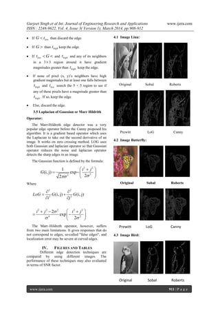 Gurjeet Singh et al Int. Journal of Engineering Research and Applications www.ijera.com
ISSN : 2248-9622, Vol. 4, Issue 3( Version 1), March 2014, pp.908-912
www.ijera.com 911 | P a g e
 If lowG t than discard the edge.
 If G  than hight keep the edge.
 If lowt G  and hight and any of its neighbors
in a 33 region around it have gradient
magnitudes greater than hight keep the edge.
 If none of pixel (x, y)‟s neighbors have high
gradient magnitudes but at least one falls between
hight and lowt search the 5 × 5 region to see if
any of these pixels have a magnitude greater than
hight . If so, keep the edge.
 Else, discard the edge.
3.5 Laplacian of Gaussian or Marr Hildrith
Operator:
The Marr-Hildreth edge detector was a very
popular edge operator before the Canny proposed his
algorithm. It is a gradient based operator which uses
the Laplacian to take out the second derivative of an
image. It works on zero crossing method. LOG uses
both Gaussian and laplacian operator so that Gaussian
operator reduces the noise and laplacian operator
detects the sharp edges in an image.
The Gaussian function is defined by the formula:
2 2
22
1
(i, j) exp
22
i j
G

 
  
 
Where
2 2
2 2
(i, j) (i, j)LoG G G
i j
 
 
 
2 2 2 2 2
4 2
2
exp
2
i j i j
 
   
  
 
The Marr–Hildreth operator, however, suffers
from two main limitations. It gives responses that do
not correspond to edges, so-called "false edges", and
localization error may be severe at curved edges.
IV. FIGURES AND TABLES
Different edge detection techniques are
compared by using different images. The
performance of these techniques may also evaluated
in terms of SNR factor.
4.1 Image Lina:
Original Sobal Roberts
Prewitt LoG Canny
4.2 Image Butterfly:
Original Sobal Roberts
Prewitt LoG Canny
4.3 Image Bird:
Original Sobal Roberts
 