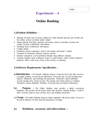 Experiment: - 4
Online Banking
1.)Problem Definition –
 Although the basic type of services offered by a bank depends upon the type of bank and
the country, services provided usually include:
 Taking deposits from their customers and issuing current or checking accounts and
savings accounts to individuals and business.
 Extending loans to individuals and business
 Cashing cheque.
 Facilitating money transactions such as wire transfer and cashier’s cheque
 Consumer & commercial financial advisory services
 Financial transactions can be performed through many different channels:
 A branch, banking center or financial center is a retail location where a bank or financial
institution offers a wide array of face to face services to customers.
2.)Software Requirements Specification –
a.)Introduction - The Domain “Banking System " keeps the day by day tally record as
a complete banking. It can keep the information of Account type, account opening form,
Deposit, Withdrawal, and Searching the transaction, Transaction report, Individual
account opening form, Group Account. The exciting part of this project is; it displays
Transaction reports, Statistical Summary of Account type and Interest Information.
b.) Purpose - The Online Banking suite provides a global accounting
foundation that provides the all private banks with electronic banking facilities. It allows
client of private banks to carry out their day to day banking transactions.
c.) Scope - The Online Banking project is widely applicable with private banks. It can even
be used in industries for their personal transactions (working).
d.) Definitions, Acronyms and Abbreviations :
DATE: -
 