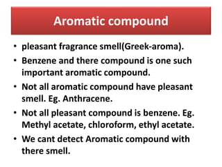Aromatic compound
• pleasant fragrance smell(Greek-aroma).
• Benzene and there compound is one such
important aromatic compound.
• Not all aromatic compound have pleasant
smell. Eg. Anthracene.
• Not all pleasant compound is benzene. Eg.
Methyl acetate, chloroform, ethyl acetate.
• We cant detect Aromatic compound with
there smell.
 